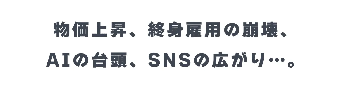 物価上昇、終身雇用の崩壊、AIの台頭、SNSの広がり…。